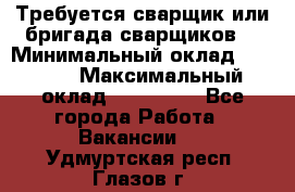 Требуется сварщик или бригада сварщиков  › Минимальный оклад ­ 4 000 › Максимальный оклад ­ 120 000 - Все города Работа » Вакансии   . Удмуртская респ.,Глазов г.